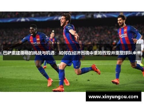 巴萨重建面临的挑战与机遇：如何在经济困境中重拾辉煌并重塑球队未来